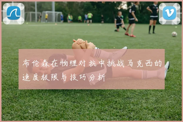 布伦森在物理对抗中挑战马克西的速度极限与技巧分析