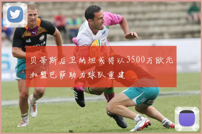 贝蒂斯后卫纳坦或将以3500万欧元加盟巴萨助力球队重建