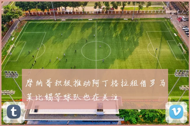 摩纳哥积极推动阿丁格拉租借罗马莱比锡等球队也在关注