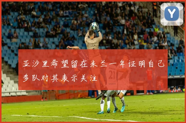 亚沙里希望留在米兰一年证明自己多队对其表示关注