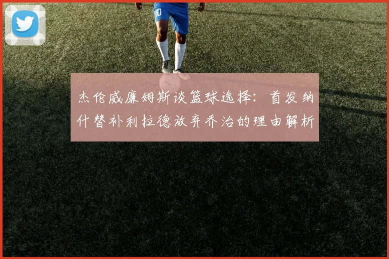 杰伦威廉姆斯谈篮球选择：首发纳什替补利拉德放弃乔治的理由解析