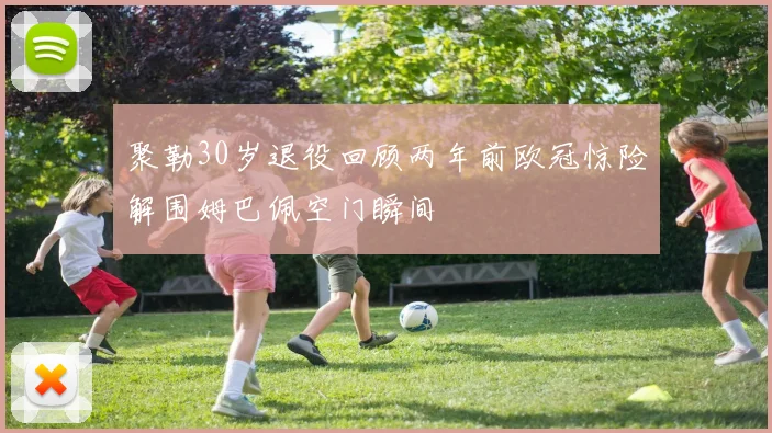 聚勒30岁退役回顾两年前欧冠惊险解围姆巴佩空门瞬间