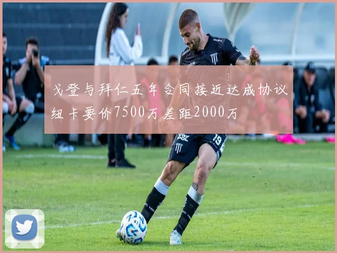 戈登与拜仁五年合同接近达成协议纽卡要价7500万差距2000万
