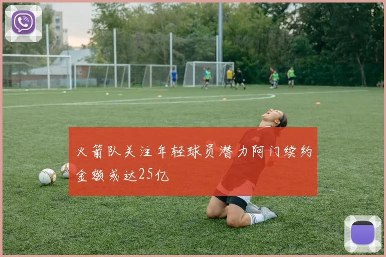 火箭队关注年轻球员潜力阿门续约金额或达25亿