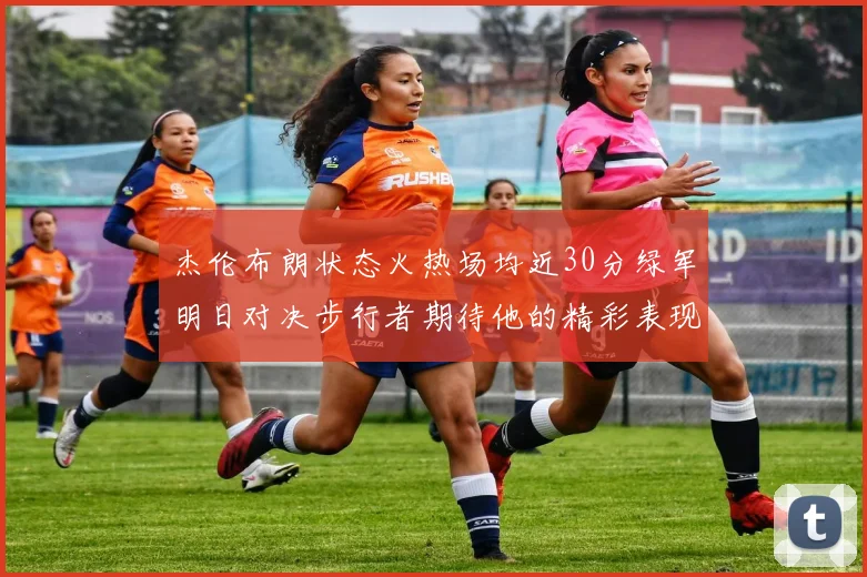 杰伦布朗状态火热场均近30分绿军明日对决步行者期待他的精彩表现
