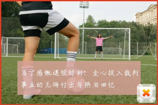 马宁感慨退役时刻：全心投入裁判事业的无悔付出与热泪回忆