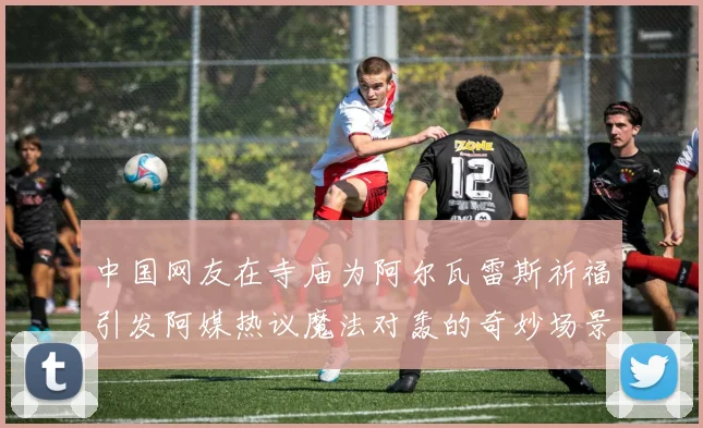 中国网友在寺庙为阿尔瓦雷斯祈福引发阿媒热议魔法对轰的奇妙场景
