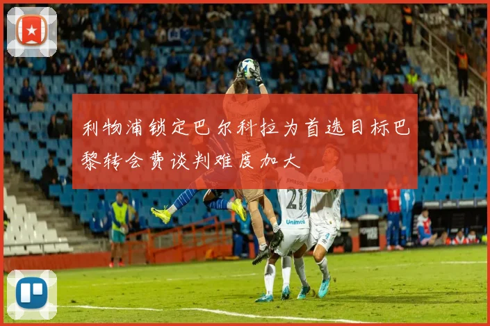 利物浦锁定巴尔科拉为首选目标巴黎转会费谈判难度加大