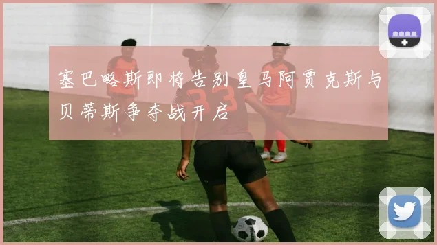 塞巴略斯即将告别皇马阿贾克斯与贝蒂斯争夺战开启