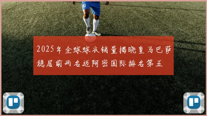 2025年全球球衣销量揭晓皇马巴萨稳居前两名迈阿密国际排名第五