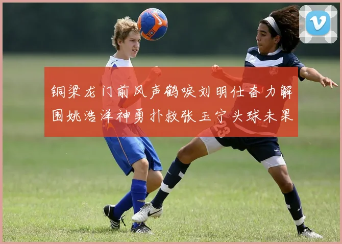铜梁龙门前风声鹤唳刘明仕奋力解围姚浩洋神勇扑救张玉宁头球未果