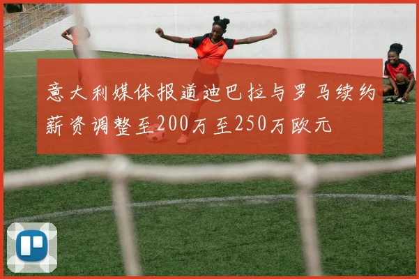 意大利媒体报道迪巴拉与罗马续约薪资调整至200万至250万欧元