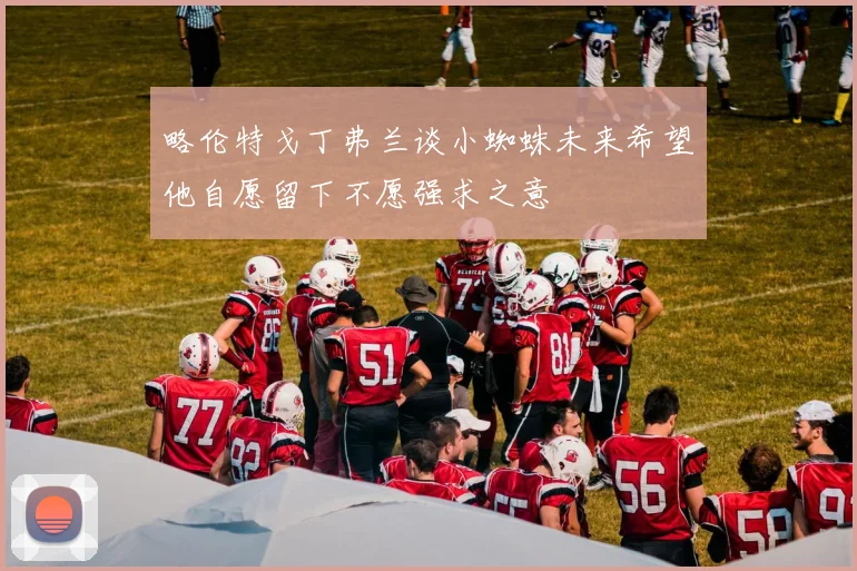 略伦特戈丁弗兰谈小蜘蛛未来希望他自愿留下不愿强求之意