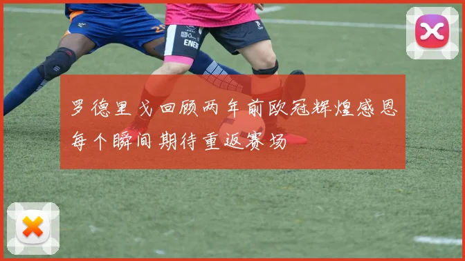 罗德里戈回顾两年前欧冠辉煌感恩每个瞬间期待重返赛场
