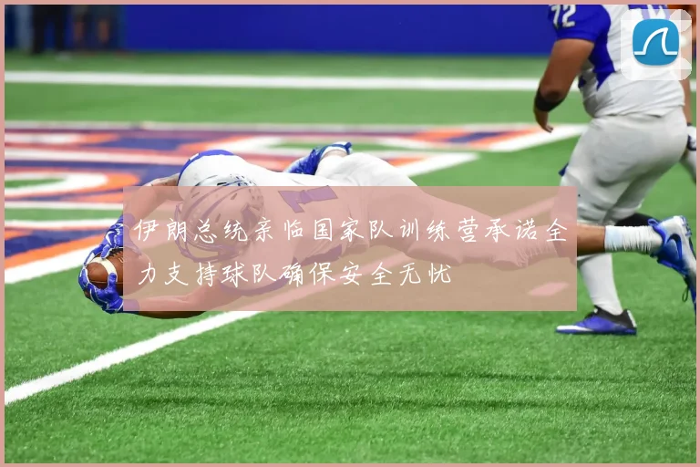 伊朗总统亲临国家队训练营承诺全力支持球队确保安全无忧