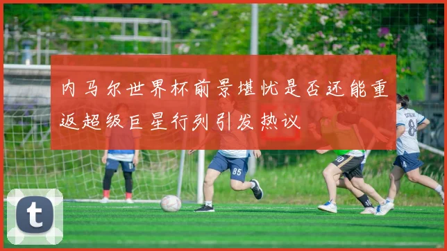 内马尔世界杯前景堪忧是否还能重返超级巨星行列引发热议