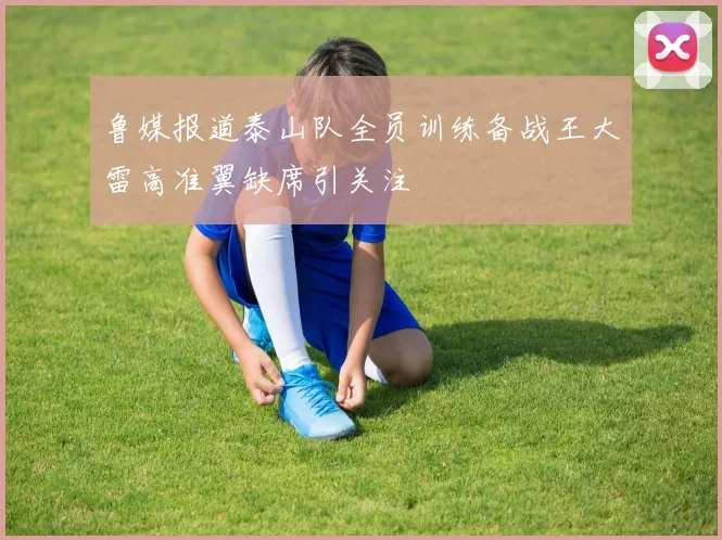 鲁媒报道泰山队全员训练备战王大雷高准翼缺席引关注
