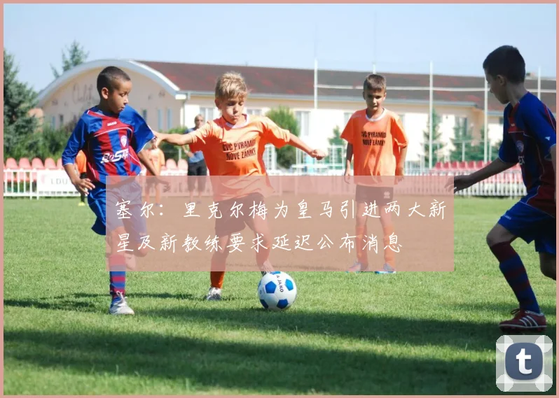 塞尔：里克尔梅为皇马引进两大新星及新教练要求延迟公布消息