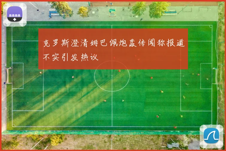 克罗斯澄清姆巴佩炮轰传闻称报道不实引发热议