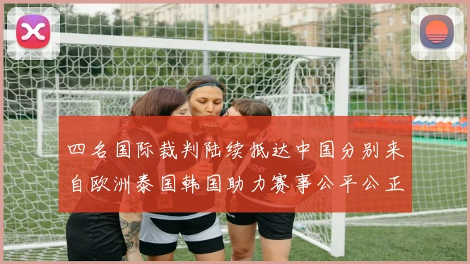 四名国际裁判陆续抵达中国分别来自欧洲泰国韩国助力赛事公平公正