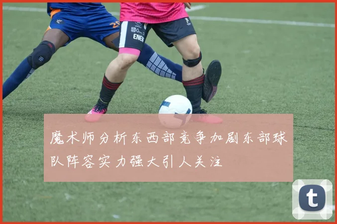 魔术师分析东西部竞争加剧东部球队阵容实力强大引人关注