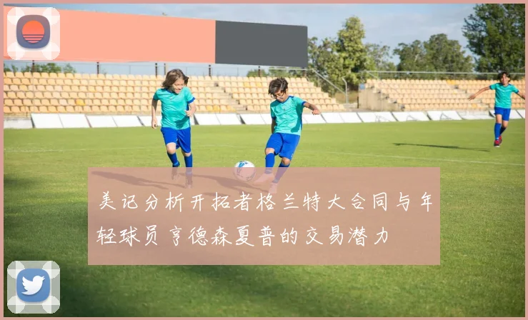 美记分析开拓者格兰特大合同与年轻球员亨德森夏普的交易潜力