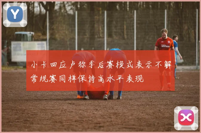 小卡回应卢称季后赛模式表示不解常规赛同样保持高水平表现